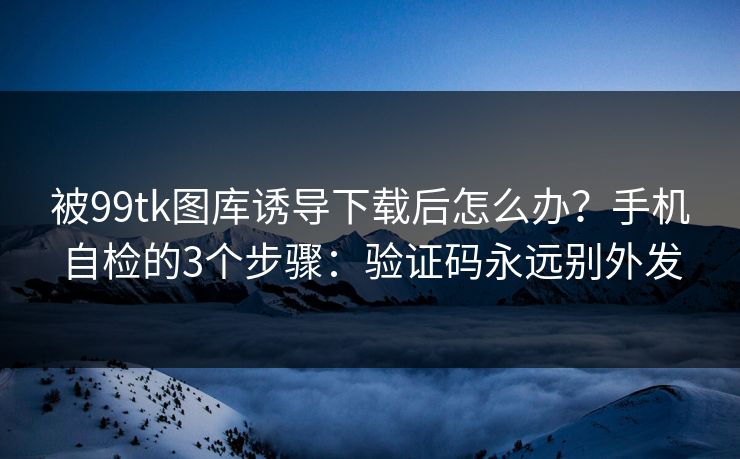 被99tk图库诱导下载后怎么办？手机自检的3个步骤：验证码永远别外发