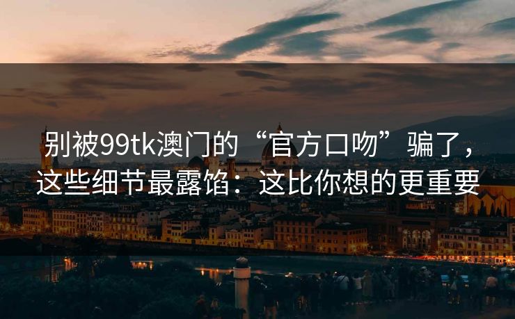 别被99tk澳门的“官方口吻”骗了，这些细节最露馅：这比你想的更重要