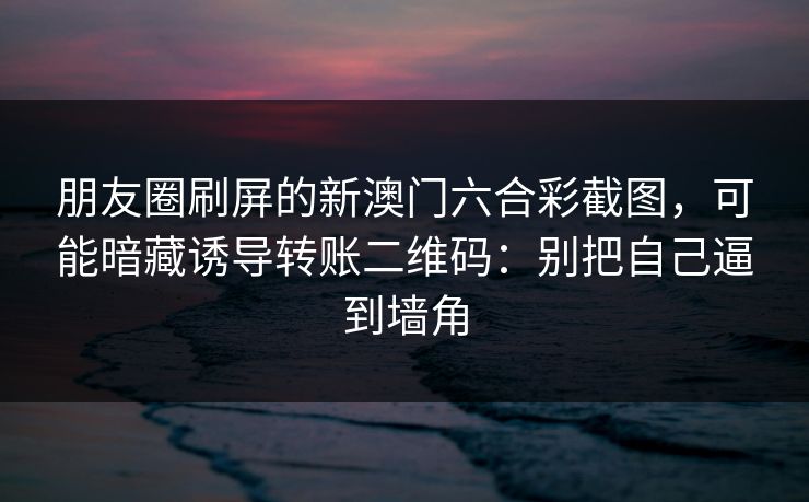 朋友圈刷屏的新澳门六合彩截图，可能暗藏诱导转账二维码：别把自己逼到墙角