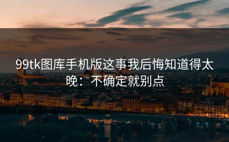 99tk图库手机版这事我后悔知道得太晚：不确定就别点